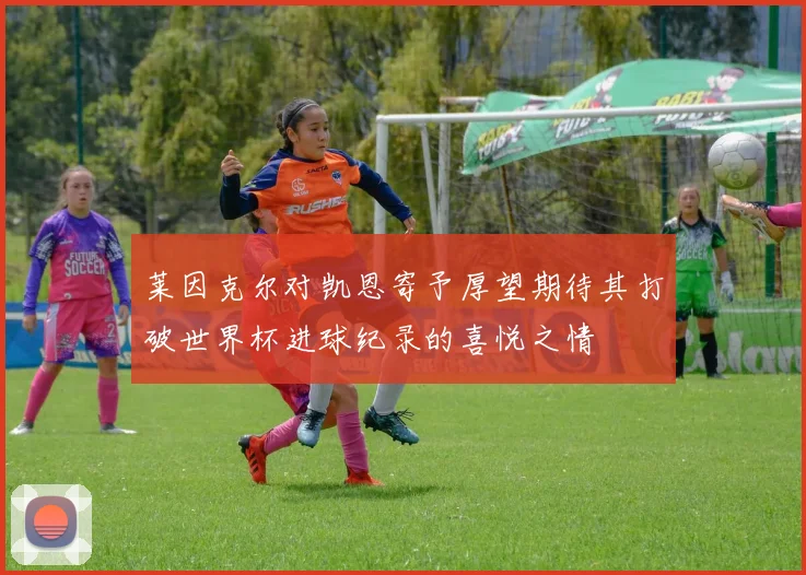 莱因克尔对凯恩寄予厚望期待其打破世界杯进球纪录的喜悦之情