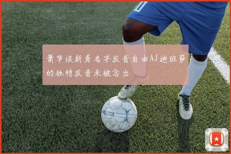 萧华谈新秀名字发音自由AJ迪班萨的独特发音未被念出
