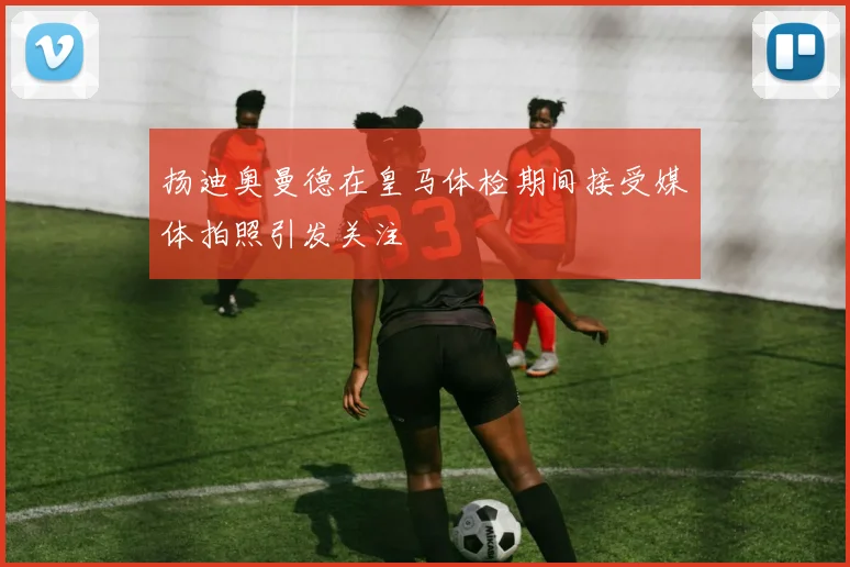扬迪奥曼德在皇马体检期间接受媒体拍照引发关注
