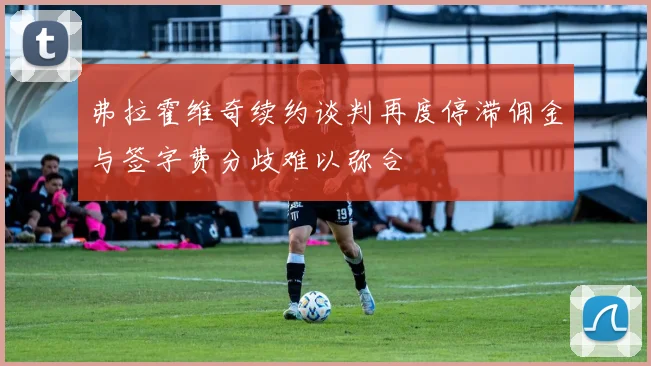 弗拉霍维奇续约谈判再度停滞佣金与签字费分歧难以弥合