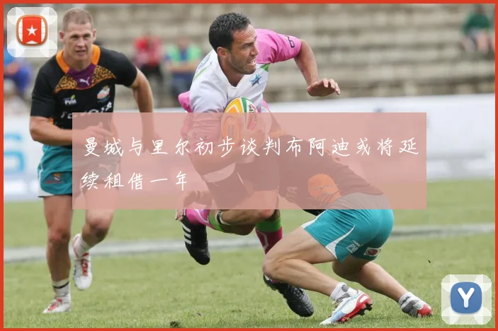 曼城与里尔初步谈判布阿迪或将延续租借一年