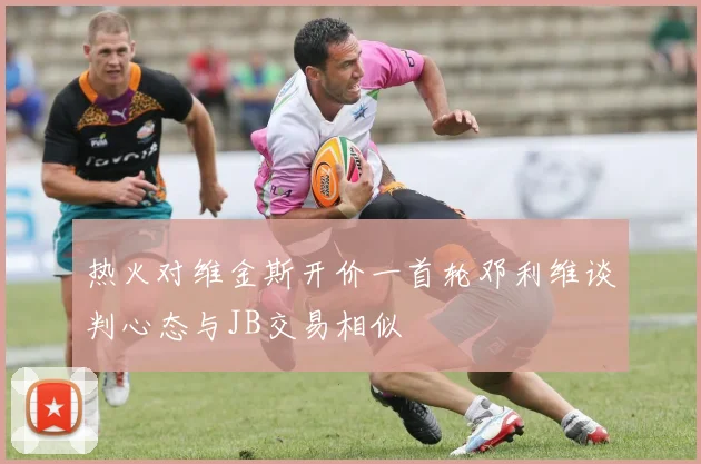 热火对维金斯开价一首轮邓利维谈判心态与JB交易相似