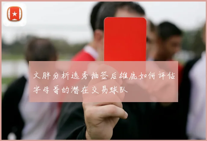文胖分析选秀抽签后雄鹿如何评估字母哥的潜在交易球队