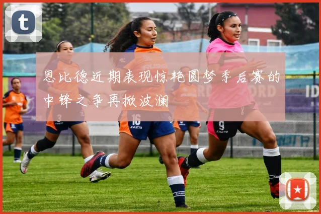 恩比德近期表现惊艳圆梦季后赛的中锋之争再掀波澜