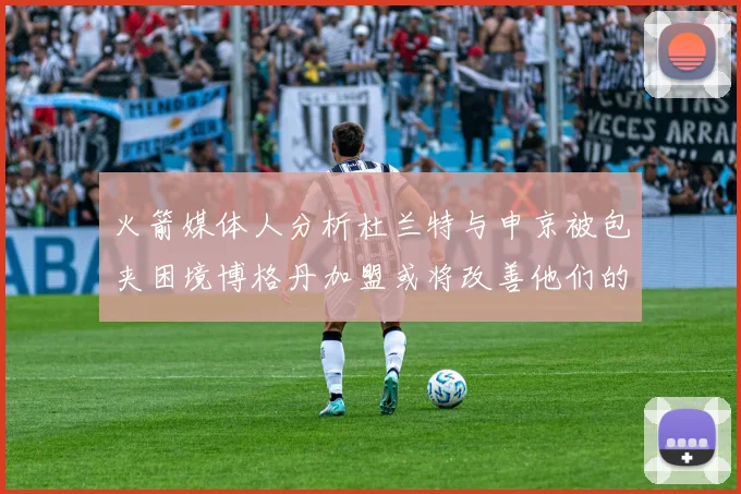 火箭媒体人分析杜兰特与申京被包夹困境博格丹加盟或将改善他们的进攻空间