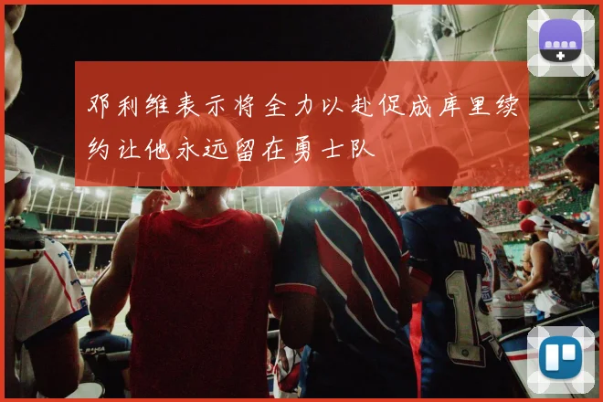邓利维表示将全力以赴促成库里续约让他永远留在勇士队