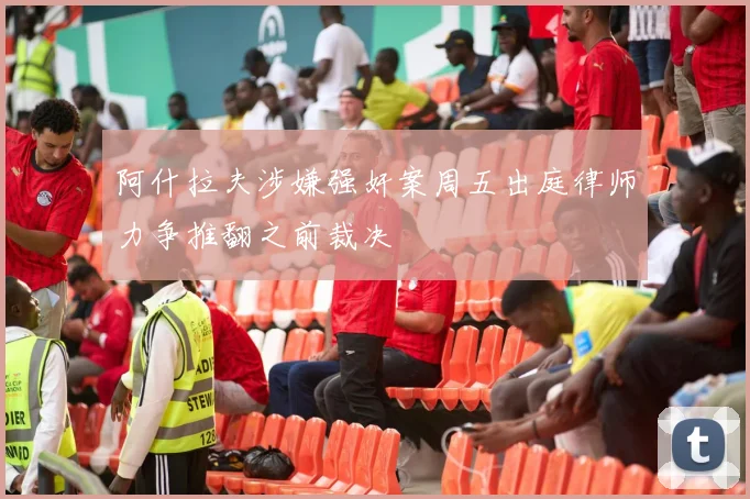 阿什拉夫涉嫌强奸案周五出庭律师力争推翻之前裁决