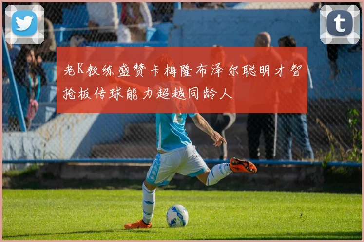 老K教练盛赞卡梅隆布泽尔聪明才智抢板传球能力超越同龄人