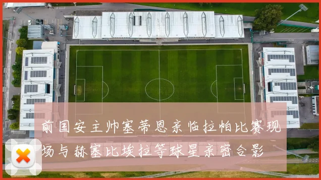 前国安主帅塞蒂恩亲临拉帕比赛现场与赫塞比埃拉等球星亲密合影