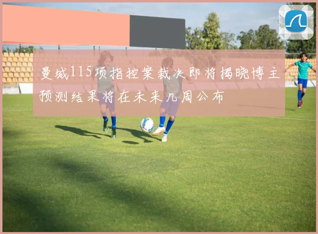 曼城115项指控案裁决即将揭晓博主预测结果将在未来几周公布