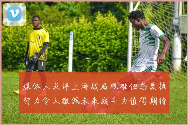 媒体人点评上海战局艰难但态度执行力令人敬佩未来战斗力值得期待