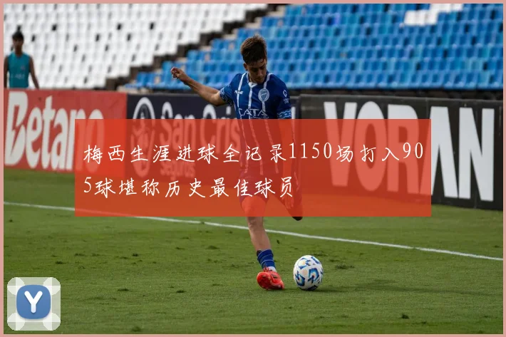 梅西生涯进球全记录1150场打入905球堪称历史最佳球员