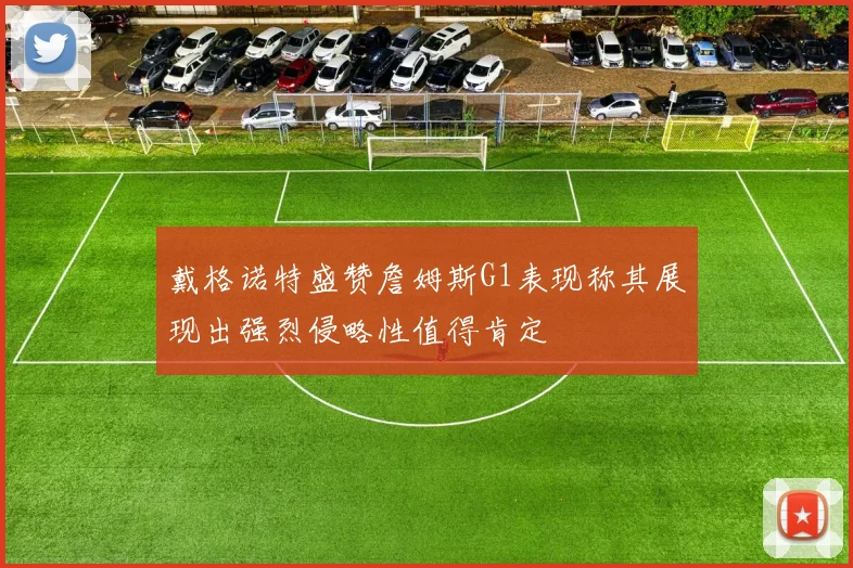 戴格诺特盛赞詹姆斯G1表现称其展现出强烈侵略性值得肯定