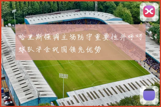哈里斯强调主场防守重要性并呼吁球队学会巩固领先优势