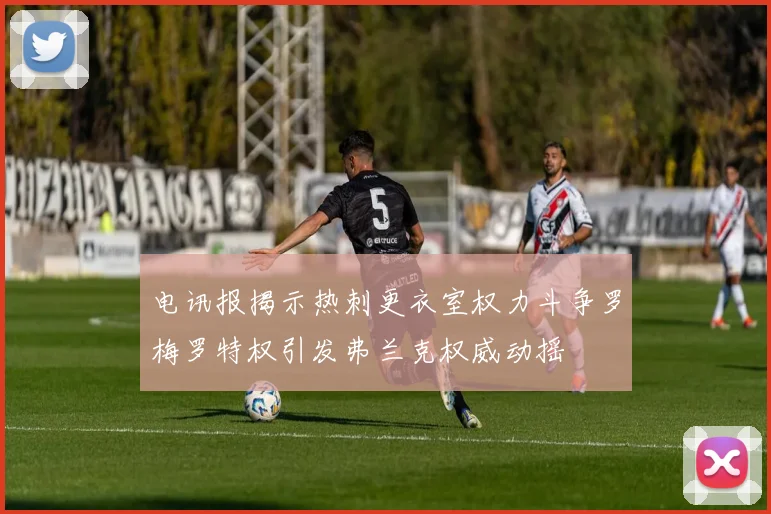 电讯报揭示热刺更衣室权力斗争罗梅罗特权引发弗兰克权威动摇