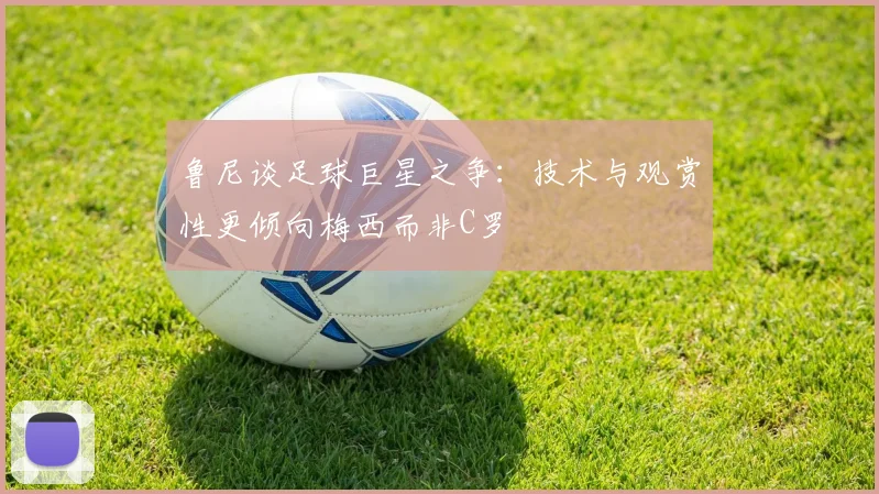 鲁尼谈足球巨星之争：技术与观赏性更倾向梅西而非C罗