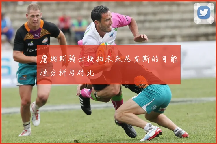 詹姆斯骑士横扫未来尼克斯的可能性分析与对比