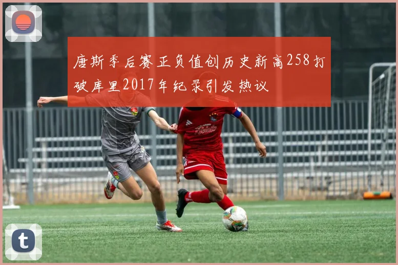 唐斯季后赛正负值创历史新高258打破库里2017年纪录引发热议