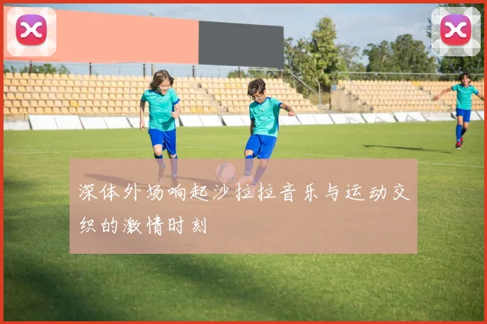 深体外场响起沙拉拉音乐与运动交织的激情时刻