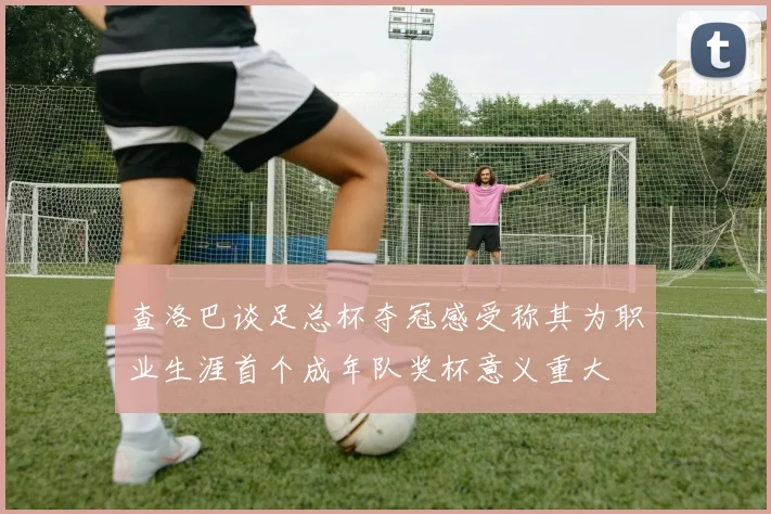 查洛巴谈足总杯夺冠感受称其为职业生涯首个成年队奖杯意义重大